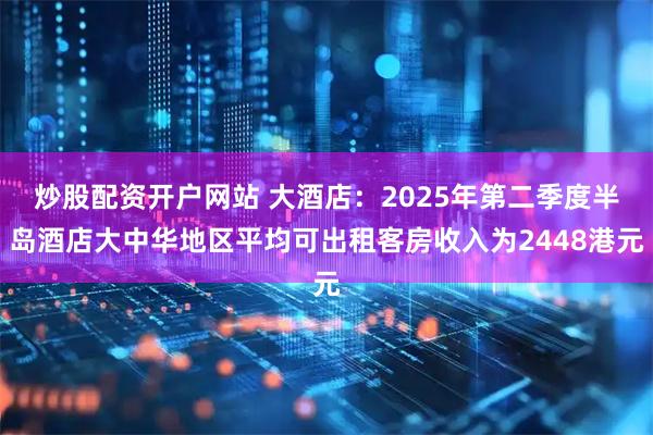 炒股配资开户网站 大酒店：2025年第二季度半岛酒店大中华地区平均可出租客房收入为2448港元