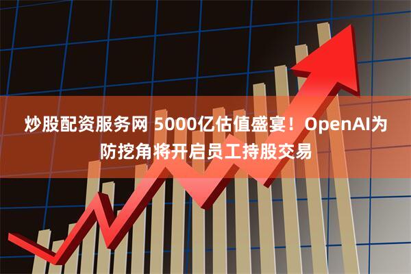 炒股配资服务网 5000亿估值盛宴！OpenAI为防挖角将开启员工持股交易