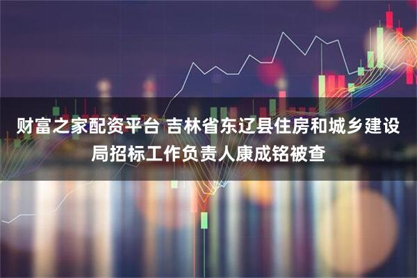 财富之家配资平台 吉林省东辽县住房和城乡建设局招标工作负责人康成铭被查