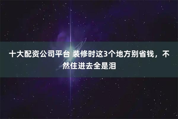 十大配资公司平台 装修时这3个地方别省钱，不然住进去全是泪