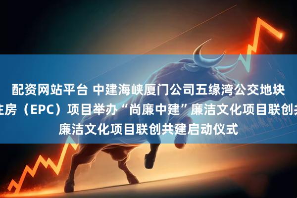 配资网站平台 中建海峡厦门公司五缘湾公交地块保障性租赁住房（EPC）项目举办“尚廉中建”廉洁文化项目联创共建启动仪式