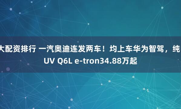 十大配资排行 一汽奥迪连发两车！均上车华为智驾，纯电SUV Q6L e-tron34.88万起