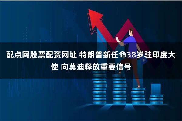 配点网股票配资网址 特朗普新任命38岁驻印度大使 向莫迪释放重要信号