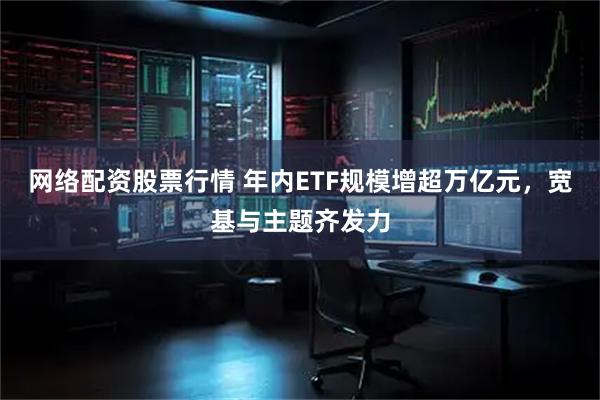 网络配资股票行情 年内ETF规模增超万亿元，宽基与主题齐发力