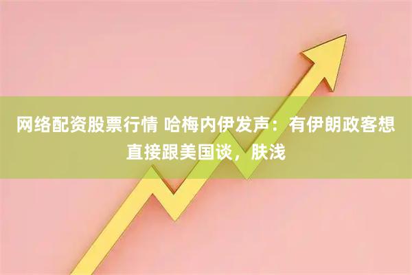 网络配资股票行情 哈梅内伊发声：有伊朗政客想直接跟美国谈，肤浅