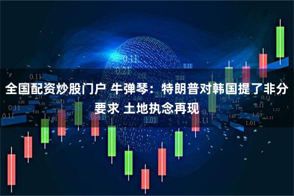 全国配资炒股门户 牛弹琴：特朗普对韩国提了非分要求 土地执念再现