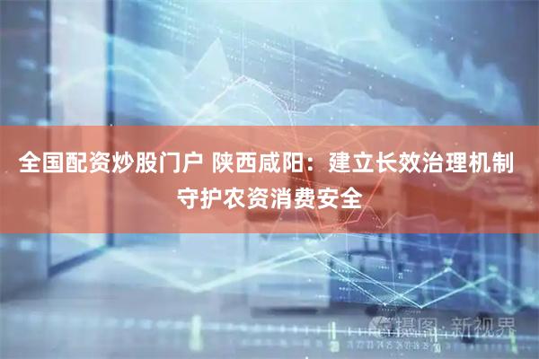 全国配资炒股门户 陕西咸阳：建立长效治理机制 守护农资消费安全