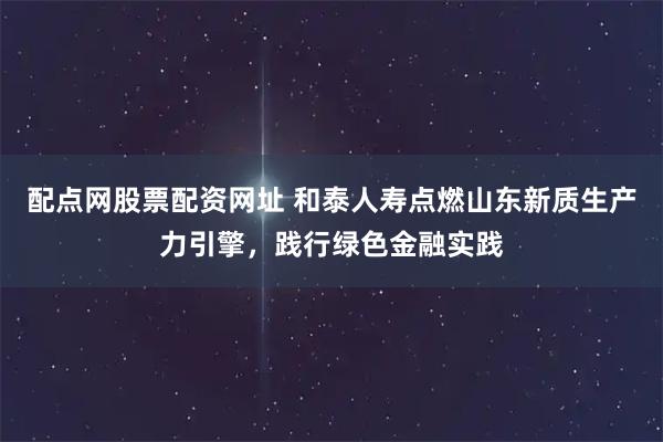 配点网股票配资网址 和泰人寿点燃山东新质生产力引擎，践行绿色金融实践