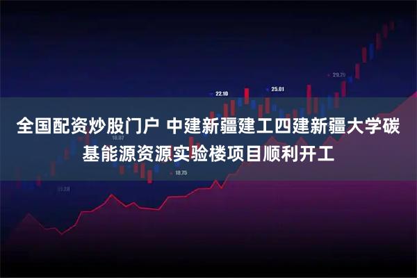 全国配资炒股门户 中建新疆建工四建新疆大学碳基能源资源实验楼项目顺利开工