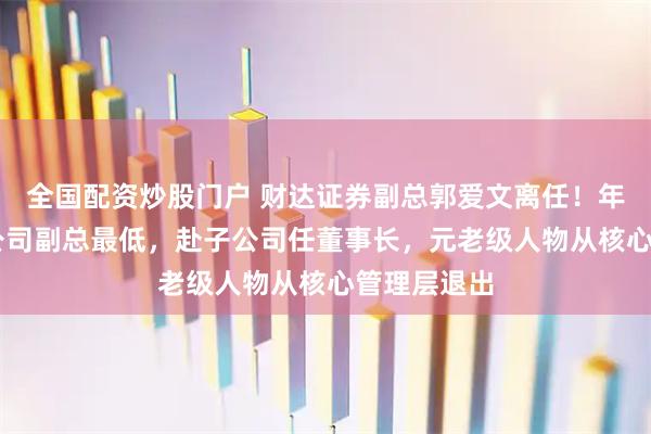 全国配资炒股门户 财达证券副总郭爱文离任！年薪72万为公司副总最低，赴子公司任董事长，元老级人物从核心管理层退出