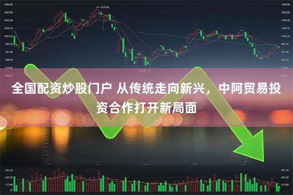 全国配资炒股门户 从传统走向新兴，中阿贸易投资合作打开新局面