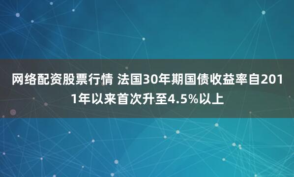 网络配资股票行情 法国30年期国债收益率自2011年以来首次升至4.5%以上