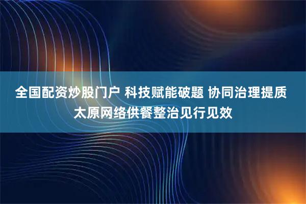全国配资炒股门户 科技赋能破题 协同治理提质 太原网络供餐整治见行见效