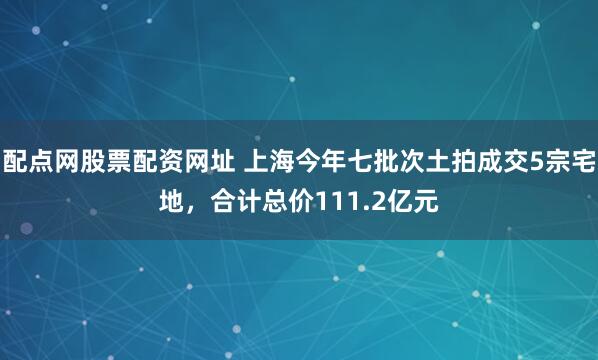配点网股票配资网址 上海今年七批次土拍成交5宗宅地，合计总价111.2亿元