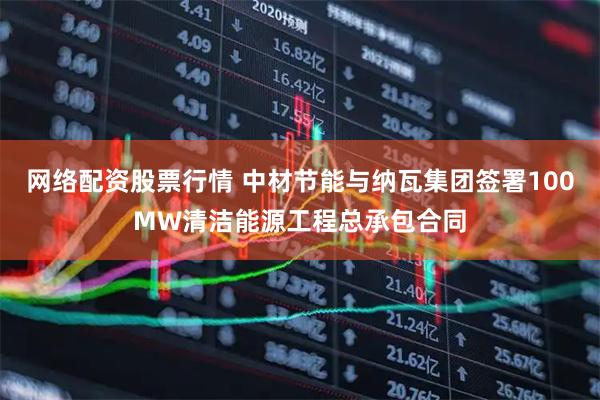 网络配资股票行情 中材节能与纳瓦集团签署100MW清洁能源工程总承包合同