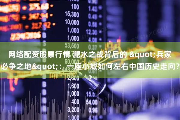 网络配资股票行情 淝水之战背后的 "兵家必争之地"：一座小城如何左右中国历史走向？