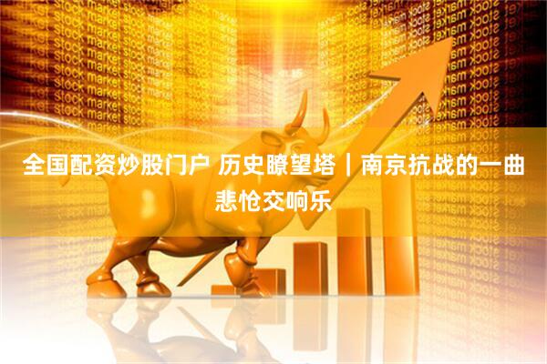 全国配资炒股门户 历史瞭望塔｜南京抗战的一曲悲怆交响乐