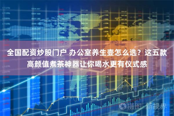 全国配资炒股门户 办公室养生壶怎么选？这五款高颜值煮茶神器让你喝水更有仪式感