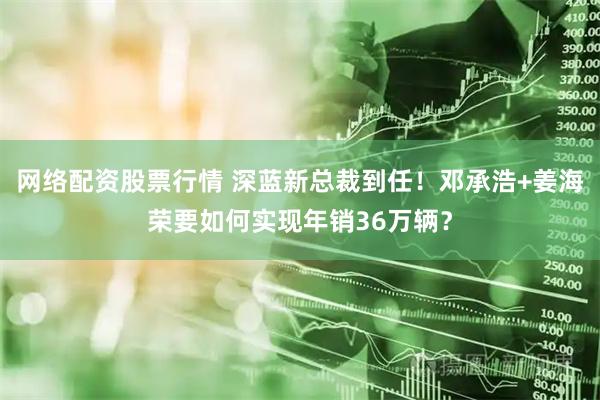 网络配资股票行情 深蓝新总裁到任！邓承浩+姜海荣要如何实现年销36万辆？
