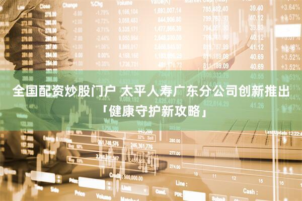 全国配资炒股门户 太平人寿广东分公司创新推出「健康守护新攻略」