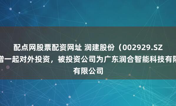 配点网股票配资网址 润建股份（002929.SZ）新增一起对外投资，被投资公司为广东润合智能科技有限公司