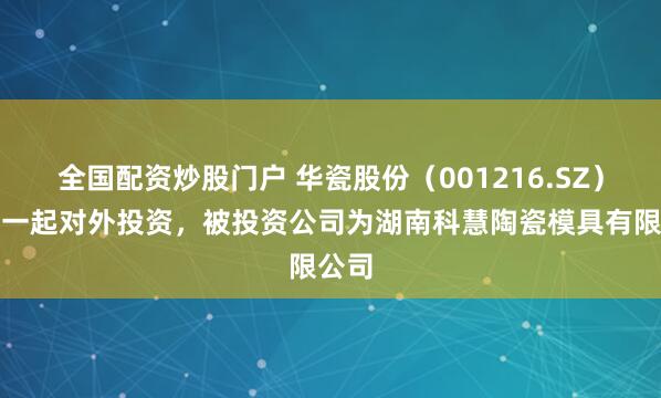 全国配资炒股门户 华瓷股份（001216.SZ）新增一起对外投资，被投资公司为湖南科慧陶瓷模具有限公司