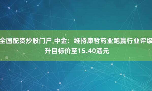 全国配资炒股门户 中金：维持康哲药业跑赢行业评级 升目标价至15.40港元