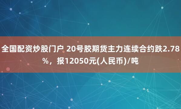 全国配资炒股门户 20号胶期货主力连续合约跌2.78%，报12050元(人民币)/吨