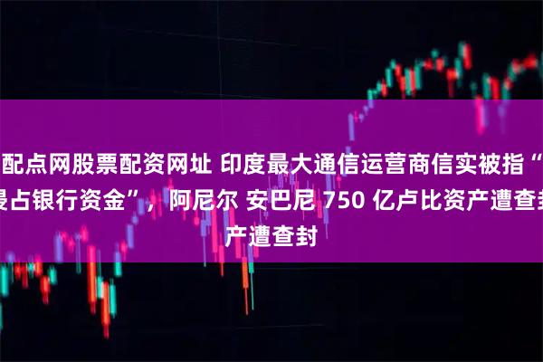 配点网股票配资网址 印度最大通信运营商信实被指“侵占银行资金”，阿尼尔 安巴尼 750 亿卢比资产遭查封
