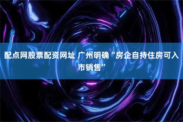 配点网股票配资网址 广州明确“房企自持住房可入市销售”