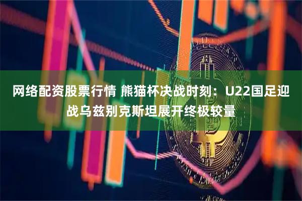 网络配资股票行情 熊猫杯决战时刻：U22国足迎战乌兹别克斯坦展开终极较量