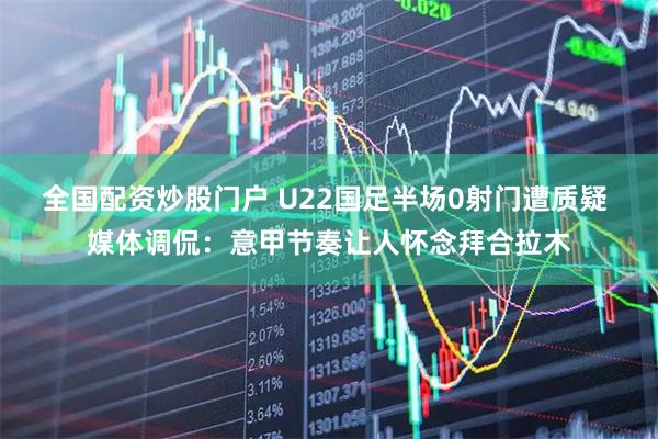 全国配资炒股门户 U22国足半场0射门遭质疑 媒体调侃：意甲节奏让人怀念拜合拉木