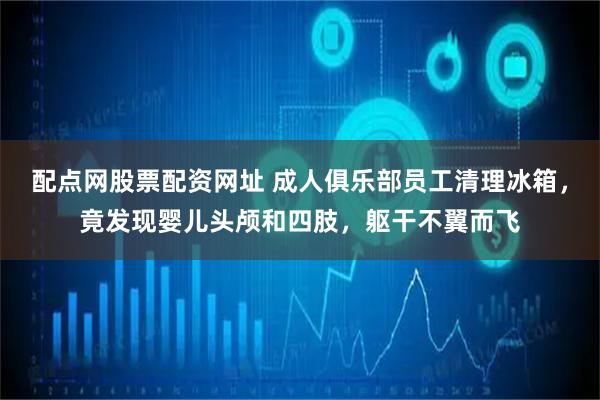配点网股票配资网址 成人俱乐部员工清理冰箱，竟发现婴儿头颅和四肢，躯干不翼而飞