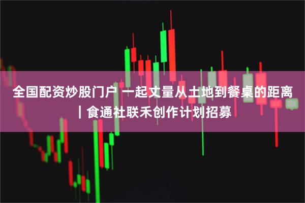 全国配资炒股门户 一起丈量从土地到餐桌的距离｜食通社联禾创作计划招募