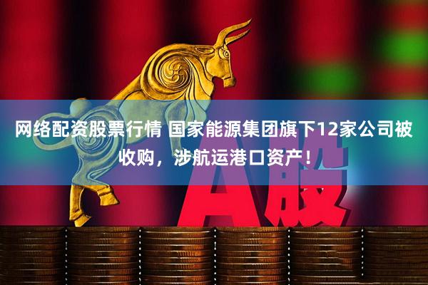 网络配资股票行情 国家能源集团旗下12家公司被收购，涉航运港口资产！