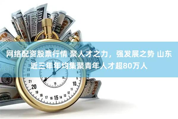 网络配资股票行情 聚人才之力，强发展之势 山东近三年年均集聚青年人才超80万人
