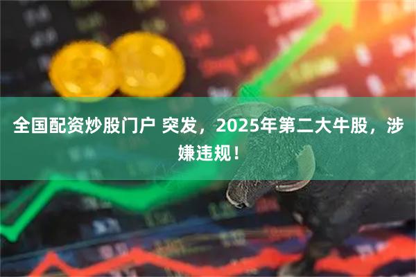 全国配资炒股门户 突发，2025年第二大牛股，涉嫌违规！