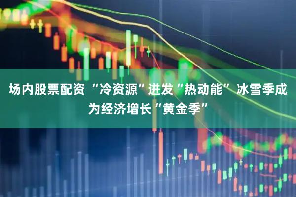 场内股票配资 “冷资源”迸发“热动能” 冰雪季成为经济增长“黄金季”