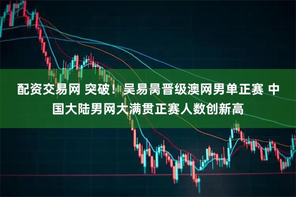 配资交易网 突破！吴易昺晋级澳网男单正赛 中国大陆男网大满贯正赛人数创新高