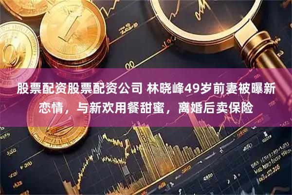 股票配资股票配资公司 林晓峰49岁前妻被曝新恋情，与新欢用餐甜蜜，离婚后卖保险