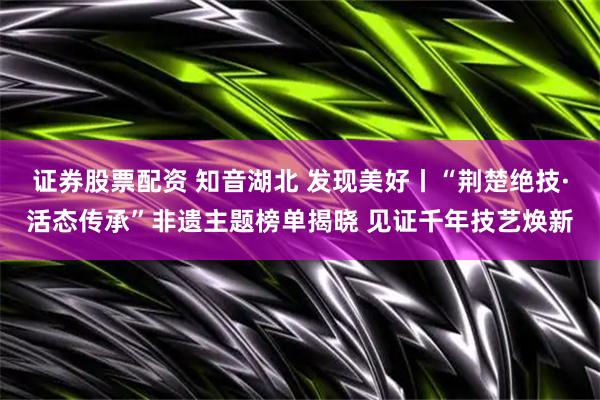 证券股票配资 知音湖北 发现美好丨“荆楚绝技·活态传承”非遗主题榜单揭晓 见证千年技艺焕新