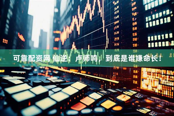 可靠配资网 仙逆：卢师鸣，到底是谁嫌命长！