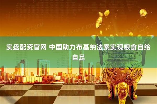 实盘配资官网 中国助力布基纳法索实现粮食自给自足