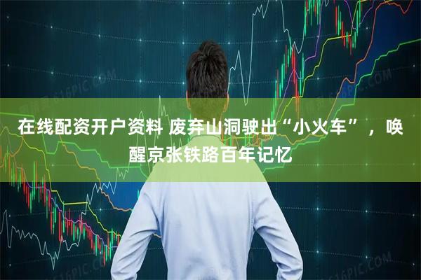 在线配资开户资料 废弃山洞驶出“小火车” ，唤醒京张铁路百年记忆