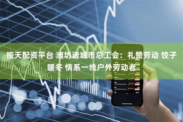 按天配资平台 潍坊诸城市总工会：礼赞劳动 饺子暖冬 情系一线户外劳动者