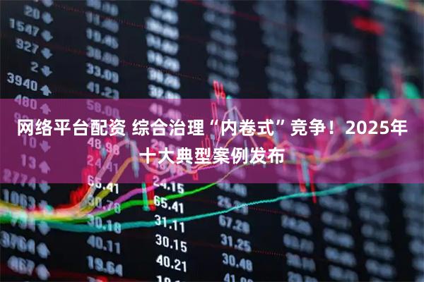 网络平台配资 综合治理“内卷式”竞争！2025年十大典型案例发布