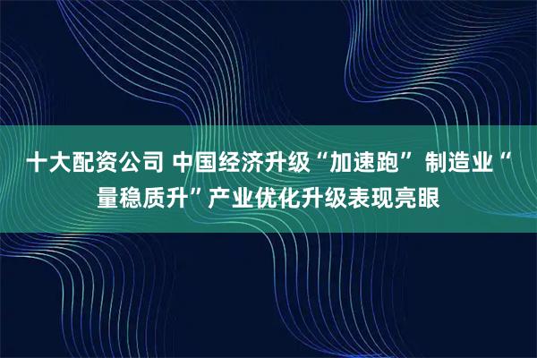 十大配资公司 中国经济升级“加速跑” 制造业“量稳质升”产业优化升级表现亮眼