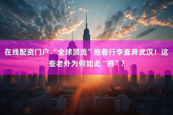 在线配资门户 “全球顶流”拖着行李直奔武汉！这些老外为何如此“拼”？
