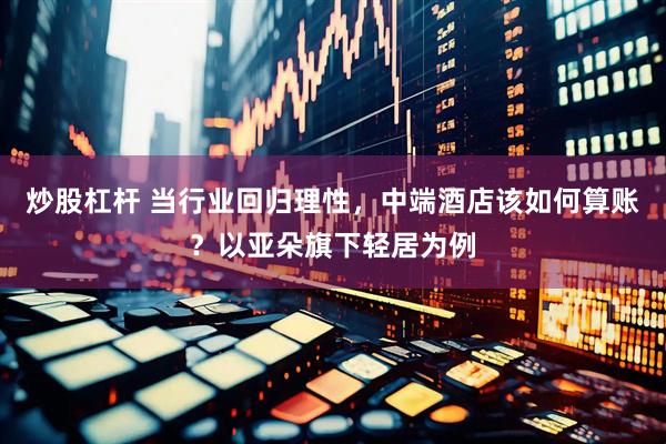 炒股杠杆 当行业回归理性，中端酒店该如何算账？以亚朵旗下轻居为例