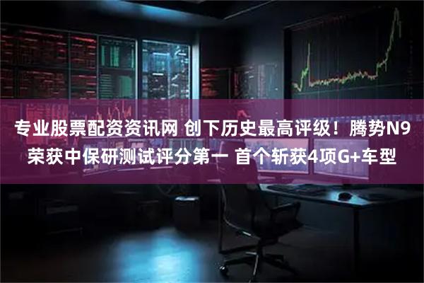 专业股票配资资讯网 创下历史最高评级！腾势N9荣获中保研测试评分第一 首个斩获4项G+车型
